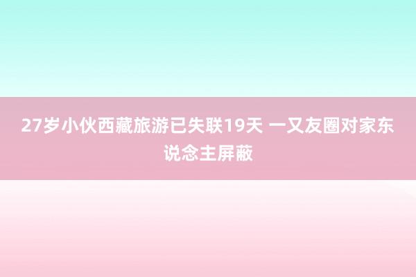 27岁小伙西藏旅游已失联19天 一又友圈对家东说念主屏蔽